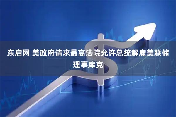 东启网 美政府请求最高法院允许总统解雇美联储理事库克