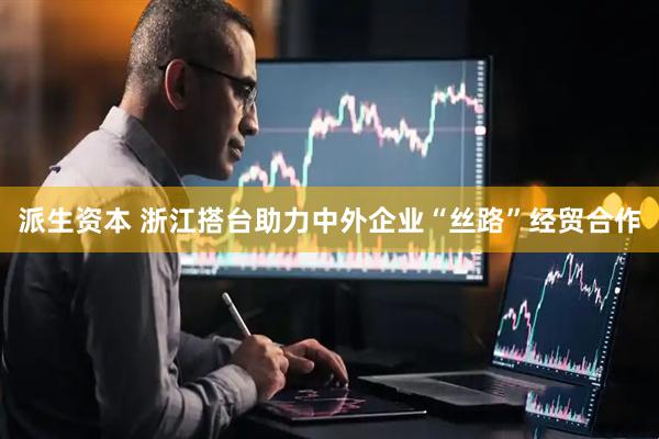 派生资本 浙江搭台助力中外企业“丝路”经贸合作