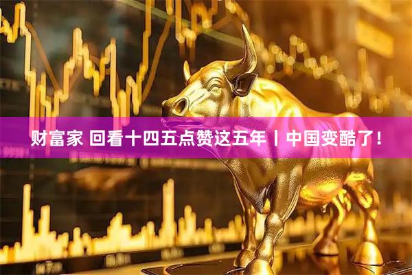 财富家 回看十四五点赞这五年丨中国变酷了！