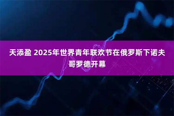 天添盈 2025年世界青年联欢节在俄罗斯下诺夫哥罗德开幕