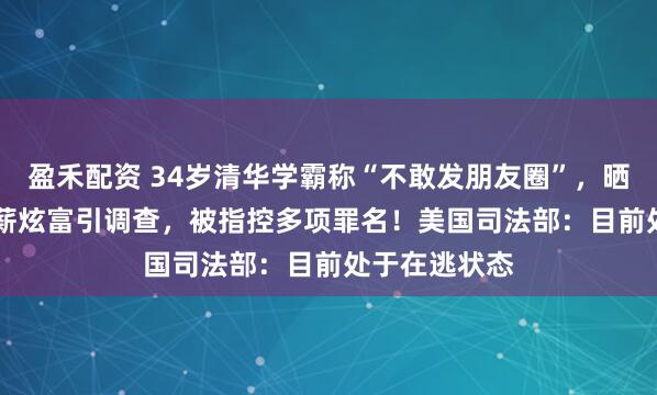 盈禾配资 34岁清华学霸称“不敢发朋友圈”，晒1.67亿元年薪炫富引调查，被指控多项罪名！美国司法部：目前处于在逃状态