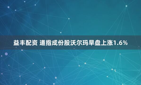 益丰配资 道指成份股沃尔玛早盘上涨1.6%