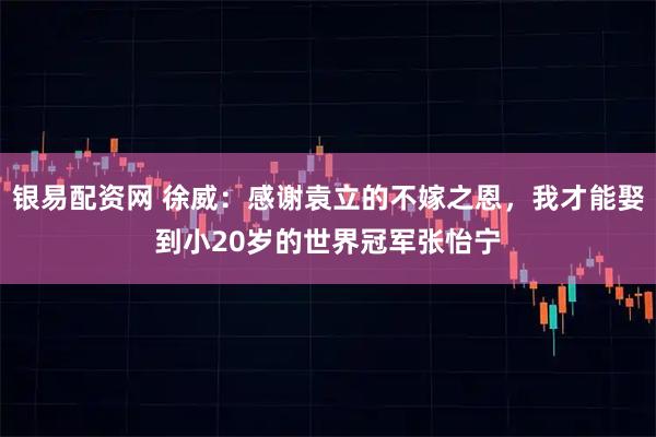 银易配资网 徐威：感谢袁立的不嫁之恩，我才能娶到小20岁的世界冠军张怡宁