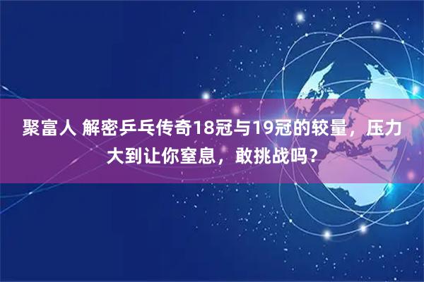 聚富人 解密乒乓传奇18冠与19冠的较量，压力大到让你窒息，敢挑战吗？
