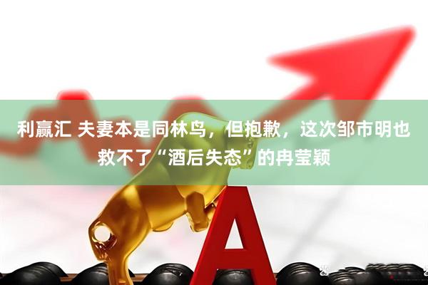 利赢汇 夫妻本是同林鸟，但抱歉，这次邹市明也救不了“酒后失态”的冉莹颖