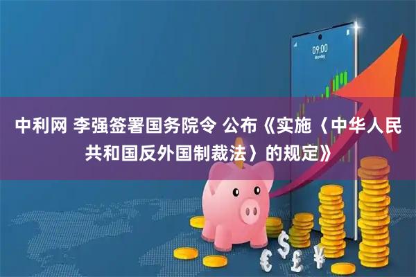 中利网 李强签署国务院令 公布《实施〈中华人民共和国反外国制裁法〉的规定》