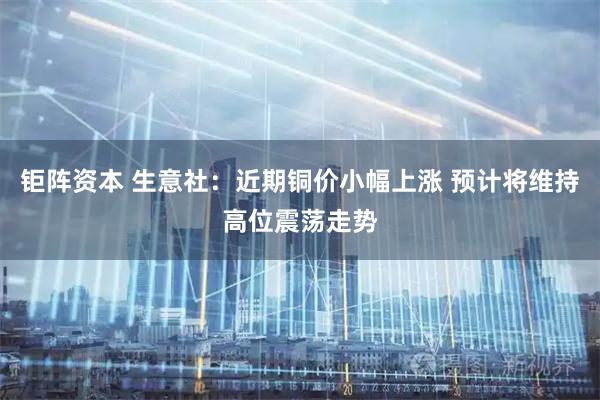 钜阵资本 生意社：近期铜价小幅上涨 预计将维持高位震荡走势