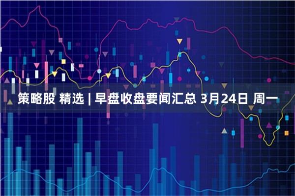 策略股 精选 | 早盘收盘要闻汇总 3月24日 周一