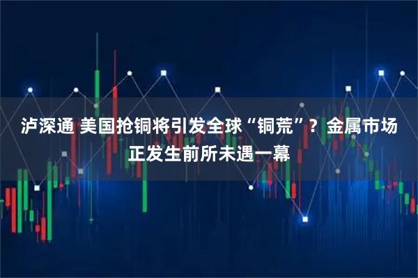 泸深通 美国抢铜将引发全球“铜荒”？金属市场正发生前所未遇一幕