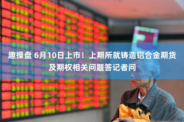 趣操盘 6月10日上市！上期所就铸造铝合金期货及期权相关问题答记者问