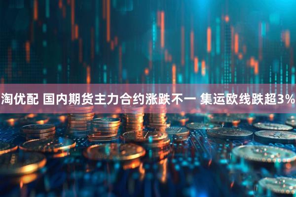 淘优配 国内期货主力合约涨跌不一 集运欧线跌超3%