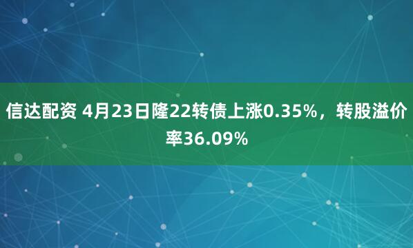 信达配资 4月23日隆22转债上涨0.35%，转股溢价率36.09%