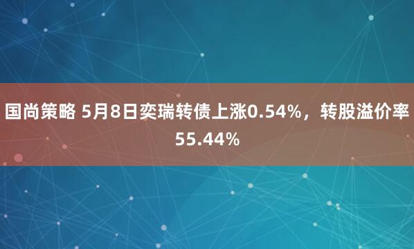 国尚策略 5月8日奕瑞转债上涨0.54%，转股溢价率55.44%