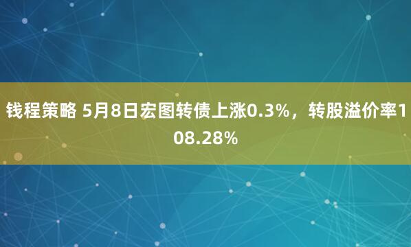 钱程策略 5月8日宏图转债上涨0.3%，转股溢价率108.28%