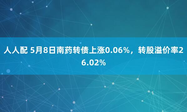 人人配 5月8日南药转债上涨0.06%，转股溢价率26.02%
