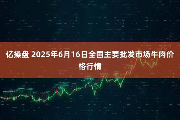亿操盘 2025年6月16日全国主要批发市场牛肉价格行情