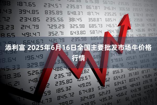 添利富 2025年6月16日全国主要批发市场牛价格行情