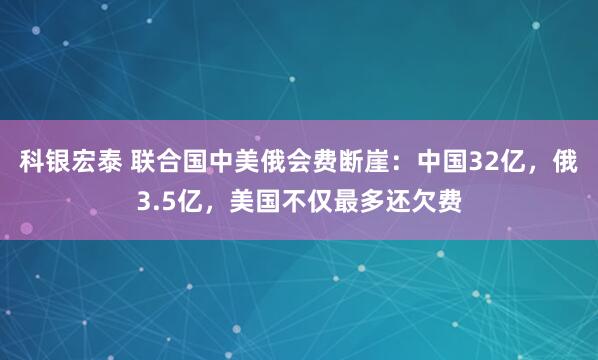 科银宏泰 联合国中美俄会费断崖：中国32亿，俄3.5亿，美国不仅最多还欠费