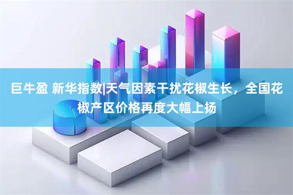 巨牛盈 新华指数|天气因素干扰花椒生长，全国花椒产区价格再度大幅上扬