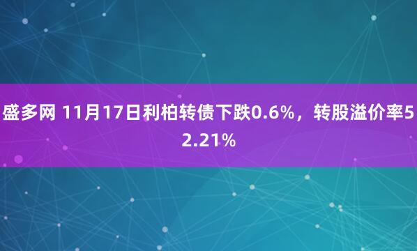 盛多网 11月17日利柏转债下跌0.6%，转股溢价率52.21%
