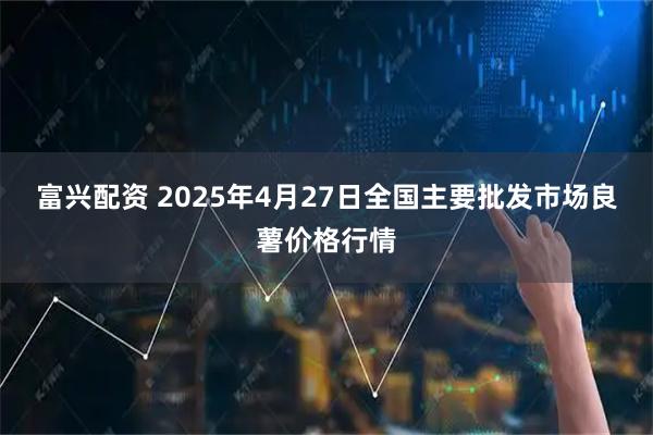富兴配资 2025年4月27日全国主要批发市场良薯价格行情