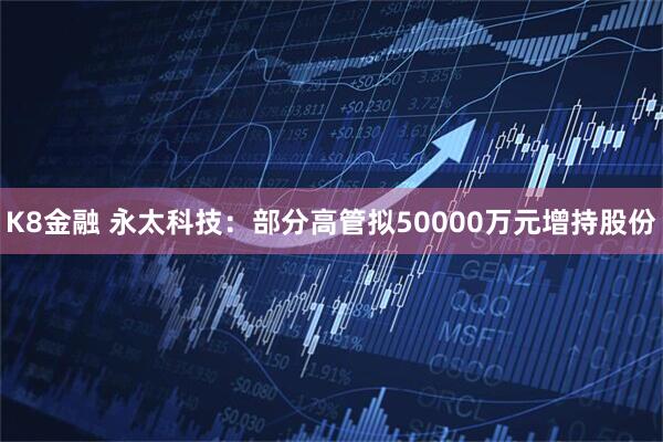 K8金融 永太科技：部分高管拟50000万元增持股份