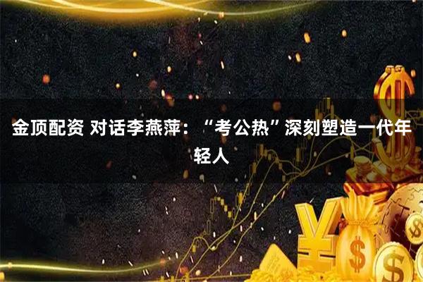 金顶配资 对话李燕萍：“考公热”深刻塑造一代年轻人