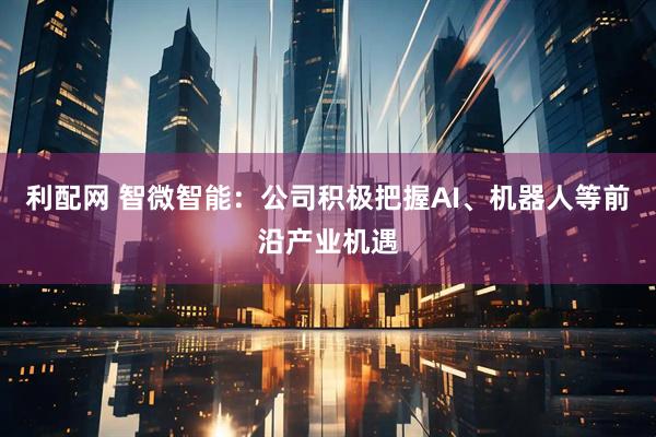 利配网 智微智能：公司积极把握AI、机器人等前沿产业机遇