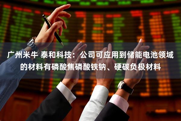 广州米牛 泰和科技：公司可应用到储能电池领域的材料有磷酸焦磷酸铁钠、硬碳负极材料