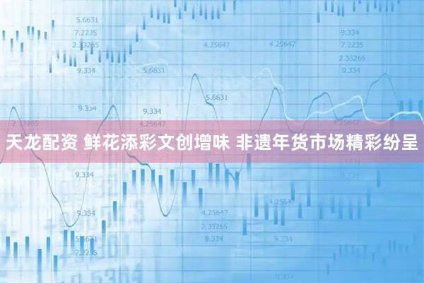 天龙配资 鲜花添彩文创增味 非遗年货市场精彩纷呈